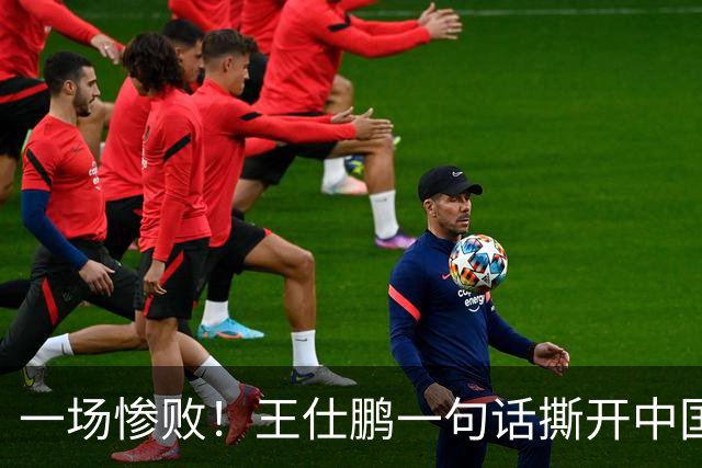 一场惨败！王仕鹏一句话撕开中国篮球遮羞布：联赛20分，国际赛0分！